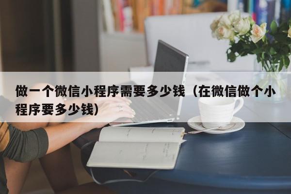 做一个微信小程序需要多少钱（在微信做个小程序要多少钱）