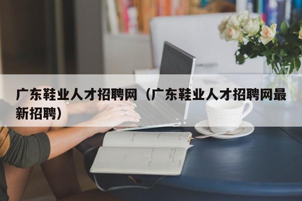 广东鞋业人才招聘网（广东鞋业人才招聘网最新招聘）