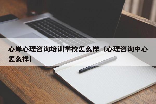 心岸心理咨询培训学校怎么样（心理咨询中心怎么样）