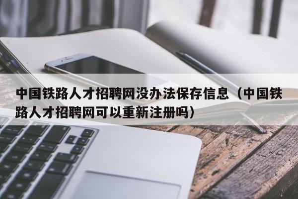 中国铁路人才招聘网没办法保存信息（中国铁路人才招聘网可以重新注册吗）