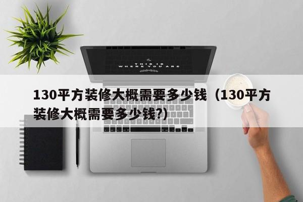 130平方装修大概需要多少钱（130平方装修大概需要多少钱?）