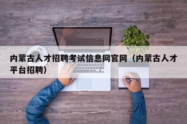 内蒙古人才招聘考试信息网官网（内蒙古人才平台招聘）