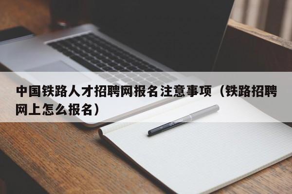 中国铁路人才招聘网报名注意事项（铁路招聘网上怎么报名）