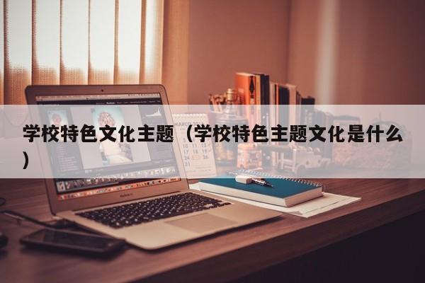 学校特色文化主题（学校特色主题文化是什么）