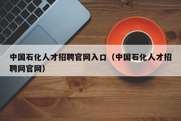 中国石化人才招聘官网入口（中国石化人才招聘网官网）