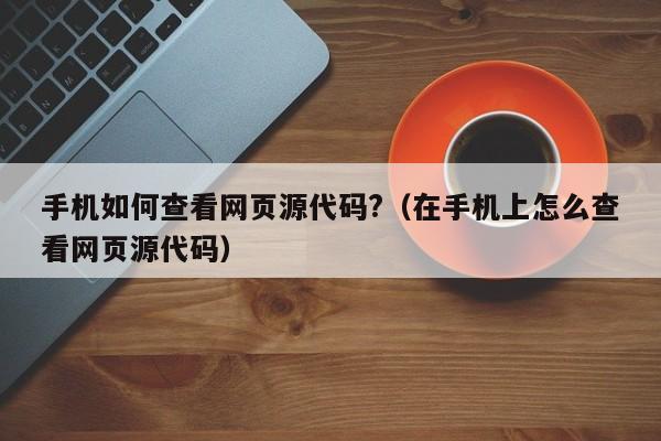 手机如何查看网页源代码?（在手机上怎么查看网页源代码）