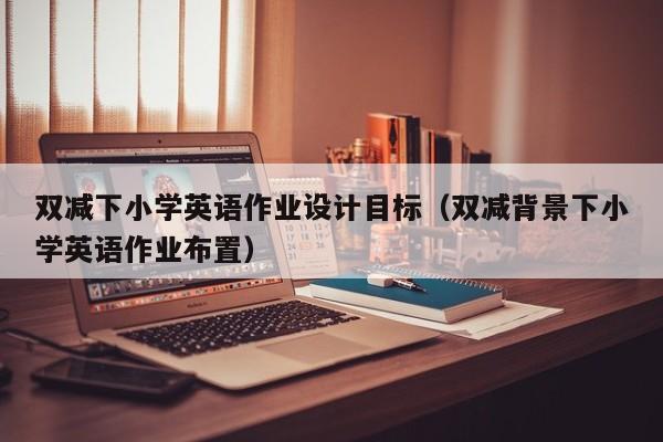 双减下小学英语作业设计目标（双减背景下小学英语作业布置）