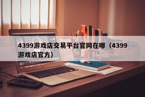 4399游戏店交易平台官网在哪（4399游戏店官方）